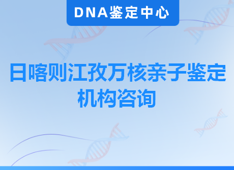 日喀则江孜万核亲子鉴定机构咨询