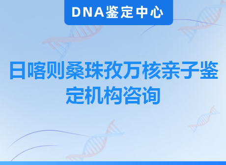 日喀则桑珠孜万核亲子鉴定机构咨询