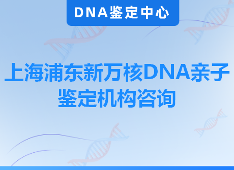 上海浦东新万核DNA亲子鉴定机构咨询