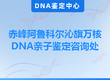 赤峰阿鲁科尔沁旗万核DNA亲子鉴定咨询处