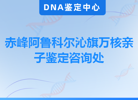 赤峰阿鲁科尔沁旗万核亲子鉴定咨询处