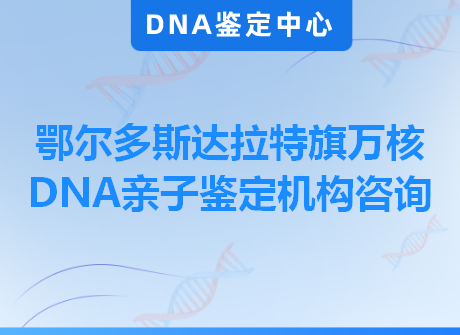 鄂尔多斯达拉特旗万核DNA亲子鉴定机构咨询