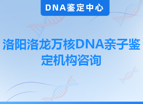 洛阳洛龙万核DNA亲子鉴定机构咨询