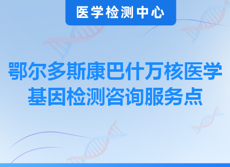 鄂尔多斯康巴什万核医学基因检测咨询服务点