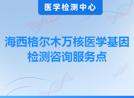 海西格尔木万核医学基因检测咨询服务点