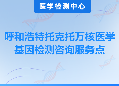 呼和浩特托克托万核医学基因检测咨询服务点