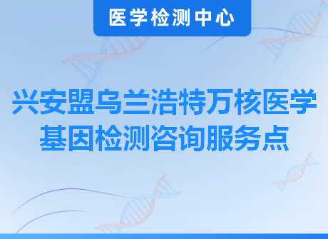 兴安盟乌兰浩特万核医学基因检测咨询服务点