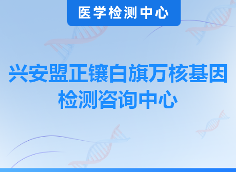 兴安盟正镶白旗万核基因检测咨询中心