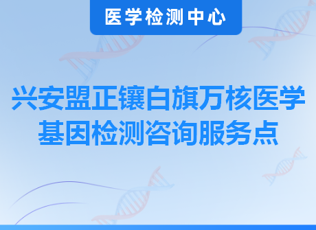 兴安盟正镶白旗万核医学基因检测咨询服务点