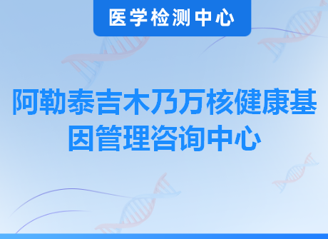 阿勒泰吉木乃万核健康基因管理咨询中心