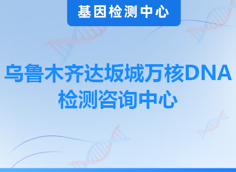 乌鲁木齐达坂城万核DNA检测咨询中心