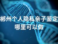 郴州个人隐私亲子鉴定哪里可以做