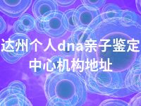 达州个人dna亲子鉴定中心机构地址