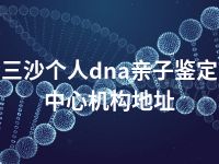 三沙个人dna亲子鉴定中心机构地址