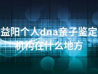 益阳个人dna亲子鉴定机构在什么地方