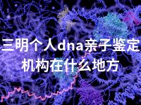 三明个人dna亲子鉴定机构在什么地方