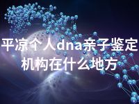 平凉个人dna亲子鉴定机构在什么地方