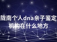 陇南个人dna亲子鉴定机构在什么地方