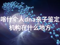 喀什个人dna亲子鉴定机构在什么地方