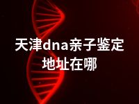 天津dna亲子鉴定地址在哪