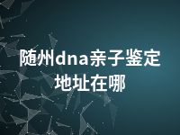 随州dna亲子鉴定地址在哪