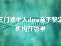 三门峡个人dna亲子鉴定机构在哪里