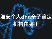 淮安个人dna亲子鉴定机构在哪里