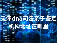 天津dna司法亲子鉴定机构地址在哪里