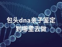 包头dna亲子鉴定到哪里去做