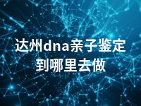 达州dna亲子鉴定到哪里去做