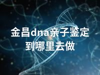 金昌dna亲子鉴定到哪里去做