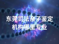 东莞司法亲子鉴定机构哪里专业