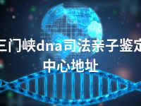 三门峡dna司法亲子鉴定中心地址