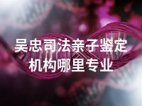 吴忠司法亲子鉴定机构哪里专业