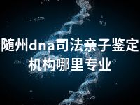 随州dna司法亲子鉴定机构哪里专业