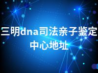 三明dna司法亲子鉴定中心地址