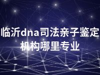 临沂dna司法亲子鉴定机构哪里专业