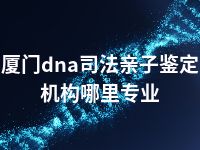 厦门dna司法亲子鉴定机构哪里专业