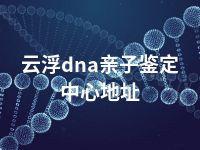 云浮dna亲子鉴定中心地址