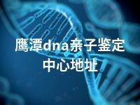 鹰潭dna亲子鉴定中心地址