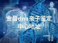 金昌dna亲子鉴定中心地址