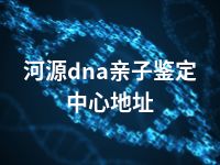 河源dna亲子鉴定中心地址