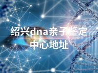 绍兴dna亲子鉴定中心地址