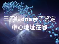 三门峡dna亲子鉴定中心地址在哪