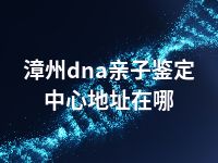 漳州dna亲子鉴定中心地址在哪