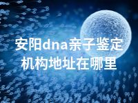 安阳dna亲子鉴定机构地址在哪里