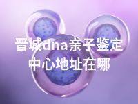 晋城dna亲子鉴定中心地址在哪