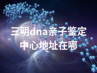 三明dna亲子鉴定中心地址在哪