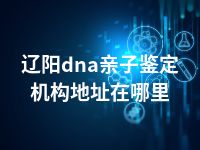 辽阳dna亲子鉴定机构地址在哪里