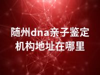 随州dna亲子鉴定机构地址在哪里